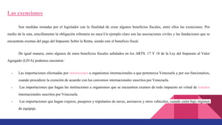Las exenciones
Son medidas tomadas por el legislador con la finalidad de crear algunos beneficios fiscales, entre ellos las exenciones. Por
medio de la esta, sencillamente la obligación tributaria no nace.Un ejemplo claro son las asociaciones civiles y las fundaciones que se
encuentran exentas del pago del Impuesto Sobre la Renta, siendo este el beneficio fiscal.
De igual manera, entre algunos de estos beneficios fiscales señalados en los ARTS. 17 Y 18 de la Ley del Impuesto al Valor
Agregado (LIVA) podemos encontrar:
- Las importaciones efectuadas por instituciones u organismos internacionales a que pertenezca Venezuela y por sus funcionarios,
cuando procediere la exención de acuerdo con los convenios internacionales suscritos por Venezuela.
- Las importaciones que hagan las instituciones u organismos que se encuentren exentos de todo impuesto en virtud de tratados
internacionales suscritos por Venezuela.
- Las importaciones que hagan viajeros, pasajeros y tripulantes de naves, aeronaves y otros vehículos, cuando estén bajo régimen
de equipaje.
 