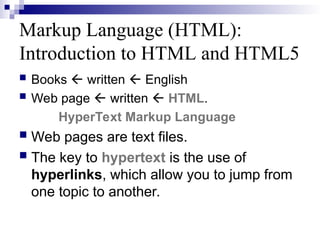 Markup Language (HTML):
Introduction to HTML and HTML5
 Books  written  English
 Web page  written  HTML.
HyperText Markup Language
 Web pages are text files.
 The key to hypertext is the use of
hyperlinks, which allow you to jump from
one topic to another.
 
