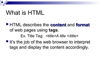 What is HTML
 HTML describes the content
content and format
format
of web pages using tags.
Ex. Title Tag: <title>A title </title>
 It’s the job of the web browser to interpret
tags and display the content accordingly.
 
