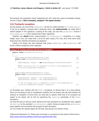 Download at WoweBook.Com


28 Tahchiev, Leme, Massol, and Gregory / JUnit in Action 2E              Last saved: 7/7/2009




But because the duplication hasn’t happened yet, let’s resist the urge to anticipate change,
and let it stand. (“Don’t anticipate, navigator!” the captain barked.)

2.6.2 Testing for exceptions
During testing, you found that addHandler throws an undocumented RuntimeException
if you try to register a request with a duplicate name. (By undocumented, we mean that it
doesn’t appear in the signature.) Looking at the code, you see that getHandler throws a
RuntimeException if the request hasn’t been registered.
   Whether you should throw undocumented RuntimeException exceptions is a larger
design issue. (You can make that a to-do for later study.) For now, let’s write some tests
that prove the methods will behave as designed.
   Listing 2.18 shows two test methods that prove addHandler and getHandler will
throw runtime exceptions when expected.

Listing 2.18 Testing methods that throw an exception
   public class TestDefaultController
   {
   [...]
      @Test(expected=RuntimeException.class)                                              (1)
      public void testGetHandlerNotDefined()                                              (2)
      {
         SampleRequest request = new SampleRequest("testNotDefined");                     (3)

           //The following line is supposed to throw a RuntimeException
           controller.getHandler(request);                                                (4)
       }

       @Test(expected=RuntimeException.class)                                             (5)
       public void testAddRequestDuplicateName()                                          (5)
       {
          SampleRequest request = new SampleRequest();
          SampleHandler handler = new SampleHandler();

           // The following line is supposed to throw a RuntimeException
           controller.addHandler(request, handler);                                       (5)
       }
   }
(1) Annotate your method with the @Test annotation to denote that it is a test-method.
Since we are going to test an exceptional condition and we expect that the test-method will
produce an exception of some kind, we need also to specify what kind of an exception we
expect to be raised. We do this by specifying the expected parameter of the @Test
annotation.
(2) Give the test an obvious name. Because this test represents an exceptional case, append
NotDefined to the standard testGetHandler prefix. Doing so keeps all the getHandler
tests together and documents the purpose of each derivation.
(3) You create the request object for the test, also giving it an obvious name.


©Manning Publications Co. Please post comments or corrections to the Author Online forum:
http://www.manning-sandbox.com/forum.jspa?forumID=502


                      Licensed to JEROME RAYMOND <pedbro@gmail.com>
 