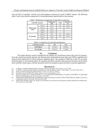Design and Implementation of Model Reference Adaptive Controller using Coefficient Diagram Method
www.iosrjournals.org 76 | Page
time and 30% of overshoot. And the servo and regulatory responses are good in MRAC scheme. The following
tables 5 and 6 show that the comparison of various performance specifications in time domain.
Table 5. Performance comparison of controllers in real time
Controller structure
Settling time
(ms)
%MP
Rise time
(tr)
MRAC using
CDM
Servo 1 1.2e+5 40 1.6e+4
Servo 2 8e+5 10 1.5e+4
Load 1 1.4e+5 - -
Load 2 4.8e+4 - -
PI controller
Servo 1 NA 32 2.9e+4
Servo 2 1.6e+5 50 1.6e+4
Load 1 NA - -
Table 6. Comparison of controllers performance
Controller structure ISE IAE
CDM-MRAC 4532492 24.83563
PI controller 10532359 25.74069
VI. Conclusion
The model reference control is designed for the stability of a closed loop system in the sense of Lyapunov.
From the closed loop transfer function, the characteristics polynomial has been taken, the CDM is applied on the
characteristics polynomial to find the unknown adaptation gains. The strength of CDM lies in that, for any plant,
minimum phase or non-minimum phase, the simplest and robust controller under practical limitation can be found.
Such controller closely agrees with the controllers which are accepted as good controllers in practical application.
REFERENCES
[1] S. Manabe. Coefficient Diagram Method. Automatic Control in Aerospace, Seoul, Korea. 211-222, 1998.
[2] S. Manabe. A simple proof and the physical interpretation of Routh stability criterion. J. IEEE Japan, 117, (12), 851-854, 1997c.
[3] Petros A. Ioannou and Jing Sun. Robust Adaptive control, 8-12, 105-132, 330-363.
[4] Karl Johan Astrom and Bjorn Wittenmark. Adaptive control, second edition. 210-15.
[5] Pavan K. Vempaty, Ka C. Cheok, and Robert N. K. Loh. Experimental Implementation of Lyapunov based MRAC for Small Biped
Robot Mimicking Human Gait. ISA Transactions- 21(3), 2007.
[6] Muhammad Nasiruddin Mahyuddin and Mohd Rizal Arshad. Performance Evaluation of Direct Model Reference Adaptive Control on a
Coupled-tank Liquid Level System. Elektrika-10(2), 2008.
[7] Serdar Ethem Hamamci Nusret Tan. Design of PI controllers for achieving time and frequency domain specifications simultaneously.
ISA Transactions- 45(4), 2006.
 