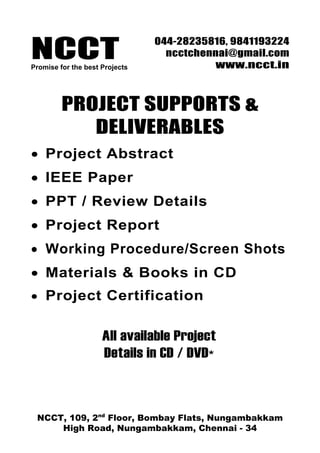 NCCTPromise for the best Projects
044-28235816, 9841193224
ncctchennai@gmail.com
www.ncct.in
NCCT, 109, 2nd
Floor, Bombay Flats, Nungambakkam
High Road, Nungambakkam, Chennai - 34
PROJECT SUPPORTS &
DELIVERABLES
• Project Abstract
• IEEE Paper
• PPT / Review Details
• Project Report
• Working Procedure/Screen Shots
• Materials & Books in CD
• Project Certification
All available Project
Details in CD / DVD*
 