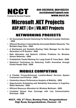 NCCTPromise for the best Projects
044-28235816, 9841193224
ncctchennai@gmail.com
www.ncct.in
NCCT, 109, 2nd
Floor, Bombay Flats, Nungambakkam
High Road, Nungambakkam, Chennai - 34
Microsoft .NET Projects
ASP.NET | C# | VB.NET Projects
NETWORKING PROJECTS
On Guaranteed Smooth Switching For Buffered Crossbar Switches
- 2008
Efficient Routing in Intermittently Connected Mobile Networks: The
Multiple-Copy Case - 2008
A Distributed and Scalable Routing Table Manager for the Next
Generation of IP Routers - 2008
Rate Allocation and Network Lifetime Problems for Wireless
Sensor Networks - 2008
Probabilistic Packet Marking For Large Scale IP Trace Back - 2008
Statistical Techniques for Detecting Traffic Anomalies through
Packet Header Data - 2008
MOBILE COMPUTING
A Flexible Privacy-Enhanced Location-Based Services System
Framework and Practice - 2009
Contention-Aware Performance Analysis of Mobility - 2009
Opportunistic Scheduling with Reliability Guarantees in Cognitive
Radio Networks - 2009
Efficient Resource Allocation for Wireless Multicast - 2008
Localized Sensor Area Coverage with Low Communication
Overhead - 2008
 