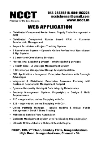 NCCTPromise for the best Projects
044-28235816, 9841193224
ncctchennai@gmail.com
www.ncct.in
NCCT, 109, 2nd
Floor, Bombay Flats, Nungambakkam
High Road, Nungambakkam, Chennai - 34
WEB APPLICATION
Distributed Component Router based Supply Chain Management –
SCM
Distributed Component Router based CRM – Customer
Relationship Management
Project Scrutinizer – Project Tracking System
E Recruitment System – Dynamic Online Professional Recruitment
& Mgt System
E Career and Consultancy Services
Professional E Banking System – Online Banking Services
E Health Care – A Strategic Management System
E Governance Management Design & Implementation
ERP Application – Integrated Enterprise Solutions with Strategic
Advantages
Integrated & Distributed Enterprise Resource Planning with
Customer Relationship Management Support
Dynamic University Linking & Data Integrity Maintenance
Property Management System, Propertybiz – Design & Build
Requirements
B2C – Application, online Shopping with Cart
B2B – Application, online Shopping with Cart
Online Portfolio Manager – Equity Trading & Mutual Funds
Management - Stock / Share Trading
Web based Service Flow Automation
Materials Management System with Forecasting Implementation
Ultimate Online Jobsite with Intelli Search Engine
 