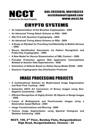 NCCTPromise for the best Projects
044-28235816, 9841193224
ncctchennai@gmail.com
www.ncct.in
NCCT, 109, 2nd
Floor, Bombay Flats, Nungambakkam
High Road, Nungambakkam, Chennai - 34
CRYPTO SYSTEMS
An Implementation of the Blowfish Cryptosystem - 2009
An Advanced Timing Attack Scheme on RSA - 2009
SSL/TLS with Quantum Cryptography - 2009
An Advanced Timing Attack Scheme on RSA - 2009
A Study on Rijndael for Providing Confidentiality to Mobile Devices
– 2009
Secure Identification Documents via Pattern Recognition and
Public-Key Cryptography – 2009
A New Model for Secure Dissemination of XML Content – 2008
Provable Protection against Web Application Vulnerabilities
Related to Session Data Dependencies - 2008
Estimation of Defects Based on Defect Decay Model ED3M – 2008
Quantum Cryptographic Key Distribution Protocols
IMAGE PROCESSING PROJECTS
A Combinational Solution for Model-based Image Segmentation
and Real-Time Tracking - 2009
Automatic ASCII Art Conversion of Binary Images using Non-
Negative Constraints - 2009
Efficient Recognition of Highly Similar 3D Objects in Range Images
- 2009
Fusion of Multispectral and Panchromatic Images using a
Restoration based Method - 2009
Image Transformations and Blurring - 2009
Texture Image Segmentation using Spectral Histogram and
Skeleton Extracting - 2009
 