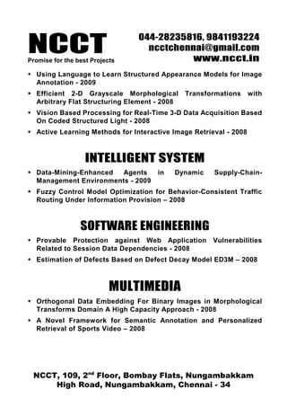 NCCTPromise for the best Projects
044-28235816, 9841193224
ncctchennai@gmail.com
www.ncct.in
NCCT, 109, 2nd
Floor, Bombay Flats, Nungambakkam
High Road, Nungambakkam, Chennai - 34
Using Language to Learn Structured Appearance Models for Image
Annotation - 2009
Efficient 2-D Grayscale Morphological Transformations with
Arbitrary Flat Structuring Element - 2008
Vision Based Processing for Real-Time 3-D Data Acquisition Based
On Coded Structured Light - 2008
Active Learning Methods for Interactive Image Retrieval - 2008
INTELLIGENT SYSTEM
Data-Mining-Enhanced Agents in Dynamic Supply-Chain-
Management Environments - 2009
Fuzzy Control Model Optimization for Behavior-Consistent Traffic
Routing Under Information Provision – 2008
SOFTWARE ENGINEERING
Provable Protection against Web Application Vulnerabilities
Related to Session Data Dependencies - 2008
Estimation of Defects Based on Defect Decay Model ED3M – 2008
MULTIMEDIA
Orthogonal Data Embedding For Binary Images in Morphological
Transforms Domain A High Capacity Approach - 2008
A Novel Framework for Semantic Annotation and Personalized
Retrieval of Sports Video – 2008
 