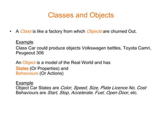 Classes and Objects

• A Class is like a factory from which Objects are churned Out.

   Example
   Class Car could produce objects Volkswagen bettles, Toyota Camri,
   Peugeout 306

   An Object is a model of the Real World and has
   States (Or Properties) and
   Behaviours (Or Actions)

   Example
   Object Car States are Color, Speed, Size, Plate Licence No, Cost
   Behaviours are Start, Stop, Accelerate, Fuel, Open Door, etc.
 