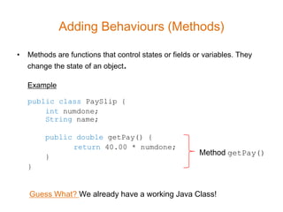 Adding Behaviours (Methods)

•   Methods are functions that control states or fields or variables. They
    change the state of an object.

    Example

    public class PaySlip {
        int numdone;
        String name;

         public double getPay() {
               return 40.00 * numdone;
         }
                                                         Method getPay()
    }


    Guess What? We already have a working Java Class!
 