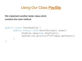Using Our Class PaySlip

We implement another tester class which
contains the main method.


public class TestPaySlip {
      public static void main(String[] args){
            PaySlip opay=new PaySlip();
            System.out.println("n"+opay.getPay());
      }
}
 