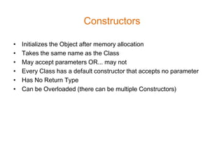 Constructors

•   Initializes the Object after memory allocation
•   Takes the same name as the Class
•   May accept parameters OR... may not
•   Every Class has a default constructor that accepts no parameter
•   Has No Return Type
•   Can be Overloaded (there can be multiple Constructors)
 
