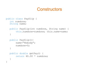 Constructors
public class PaySlip {
   int numdone;
   String name;

    public PaySlip(int numdone, String name) {
        this.numdone=numdone; this.name=name;
    }

    public PaySlip(){
        name=“Nobody”;
        numdone=0;
    }

    public double getPay() {
        return 40.00 * numdone;
    }
}
 