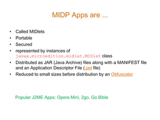 MIDP Apps are ...

• Called MIDlets
• Portable
• Secured
• represented by instances of
  javax.microedition.midlet.MIDlet class
• Distributed as JAR (Java Archive) files along with a MANIFEST file
  and an Application Descriptor File (.jad file)
• Reduced to small sizes before distribution by an Obfuscator




    Popular J2ME Apps: Opera Mini, 2go, Go Bible
 
