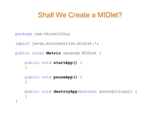 Shall We Create a MIDlet?

package com.thinkit2ru;

import javax.microedition.midlet.*;

public class Metric extends MIDlet {

    public void startApp() {
    }

    public void pauseApp() {
    }

    public void destroyApp(boolean unconditional) {
    }
}
 