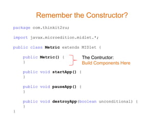 Remember the Constructor?
package com.thinkit2ru;

import javax.microedition.midlet.*;

public class Metric extends MIDlet {

    public Metric() {          The Contructor:
    }                          Build Components Here
    public void startApp() {
    }

    public void pauseApp() {
    }

    public void destroyApp(boolean unconditional) {
    }
}
 
