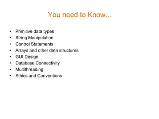 You need to Know...

•   Primitive data types
•   String Manipulation
•   Control Statements
•   Arrays and other data structures
•   GUI Design
•   Database Connectivity
•   Multithreading
•   Ethics and Conventions
 