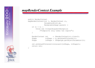 mapRenderContext Example

   public RenderContext
   mapRenderContext(int i, RenderContext rc,
                    ParameterBlock pb,
                    RenderableImage parent) {
       if (i > 1) {
           throw new IllegalArgumentException
               ("Composite only takes two inputs");
       }

       RenderContext ret     = (RenderContext)rc.clone();
       Shape         rcShape = rc.getAreaOfInterest();
       Shape         inShape = (Shape)pb.getObjectParameter(i);

       ret.setAreaOfInterest(intersect(inShape, rcShape));
       return ret;
   }
 