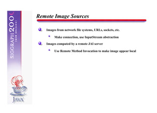 Remote Image Sources

   Images from network file systems, URLs, sockets, etc.

        Make connection, use InputStream abstraction

   Images computed by a remote JAI server

        Use Remote Method Invocation to make image appear local
 
