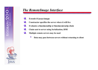 The RemoteImage Interface

   Extends PlanarImage
   Constructor specifies the server where it will live
   Evaluates a RenderedOp or RenderableOp chain
   Chain sent to server using Serialization, RMI
   Multiple remote servers may be used

         Data may pass between servers without returning to client
 