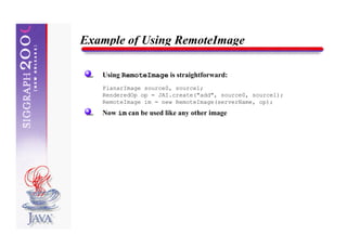 Example of Using RemoteImage

   Using RemoteImage is straightforward:
   PlanarImage source0, source1;
   RenderedOp op = JAI.create("add", source0, source1);
   RemoteImage im = new RemoteImage(serverName, op);
   Now im can be used like any other image
 