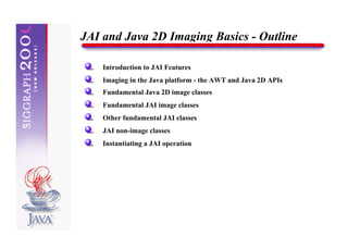 JAI and Java 2D Imaging Basics - Outline

    Introduction to JAI Features
    Imaging in the Java platform - the AWT and Java 2D APIs
    Fundamental Java 2D image classes
    Fundamental JAI image classes
    Other fundamental JAI classes
    JAI non-image classes
    Instantiating a JAI operation
 