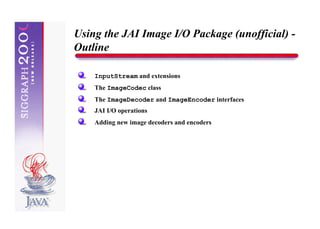 Using the JAI Image I/O Package (unofficial) -
Outline

    InputStream and extensions
    The ImageCodec class
    The ImageDecoder and ImageEncoder interfaces
    JAI I/O operations
    Adding new image decoders and encoders
 