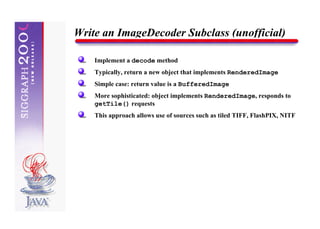 Write an ImageDecoder Subclass (unofficial)

    Implement a decode method
    Typically, return a new object that implements RenderedImage
    Simple case: return value is a BufferedImage
    More sophisticated: object implements RenderedImage, responds to
    getTile() requests
    This approach allows use of sources such as tiled TIFF, FlashPIX, NITF
 