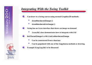 Integrating With the Swing Toolkit

    Can draw to a Swing canvas using normal Graphics2D methods:

         drawRenderedImage()
         drawRenderableImage()

    Swing has an Icon interface that draws an image on demand

         IconJAI class demonstrates how to integrate with JAI

    BufferedImage is a WritableRenderedImage

         Can be constructed from a Raster
         Can be populated with one of the CopyData methods or drawing.

    Example DisplayJAI to be discussed
 