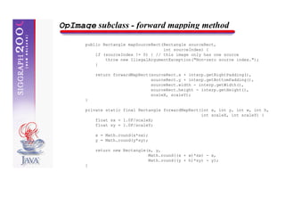 OpImage subclass - forward mapping method
      public Rectangle mapSourceRect(Rectangle sourceRect,
                                     int sourceIndex) {
          if (sourceIndex != 0) { // this image only has one source
              throw new IllegalArgumentException("Non-zero source index.");
          }

          return forwardMapRect(sourceRect.x + interp.getRightPadding(),
                                sourceRect.y + interp.getBottomPadding(),
                                sourceRect.width - interp.getWidth(),
                                sourceRect.height - interp.getHeight(),
                                scaleX, scaleY);
      }

      private static final Rectangle forwardMapRect(int x, int y, int w, int h,
                                                    int scaleX, int scaleY) {
          float sx = 1.0F/scaleX;
          float sy = 1.0F/scaleY;

          x = Math.round(x*sx);
          y = Math.round(y*sy);

          return new Rectangle(x, y,
                               Math.round((x + w)*sx) - x,
                               Math.round((y + h)*sy) - y);
      }
 