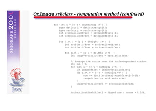 OpImage subclass - computation method (continued)
         for (int k = 0; k < dnumBands; k++) {
             byte dstData[] = dstDataArrays[k];
             byte srcData[] = srcDataArrays[k];
             int srcScanlineOffset = srcBandOffsets[k];
             int dstScanlineOffset = dstBandOffsets[k];

             for (int j = 0; j < dheight; j++) {
                 int srcPixelOffset = srcScanlineOffset;
                 int dstPixelOffset = dstScanlineOffset;

                 for (int i = 0; i < dwidth; i++) {
                     int imageVerticalOffset = srcPixelOffset;

                     // Average the source over the scale-dependent window.
                     int sum = 0;
                     for (int u = 0; u < numRows; u++) {
                         int imageOffset = imageVerticalOffset;
                         for (int v = 0; v < numCols; v++) {
                              sum += (int)(srcData[imageOffset]&0xff);
                              imageOffset += srcPixelStride;
                         }
                         imageVerticalOffset += srcScanlineStride;
                     }

                     dstData[dstPixelOffset] = (byte)(sum / denom + 0.5F);
 