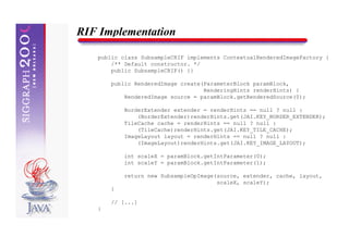 RIF Implementation

   public class SubsampleCRIF implements ContextualRenderedImageFactory {
       /** Default constructor. */
       public SubsampleCRIF() {}

       public RenderedImage create(ParameterBlock paramBlock,
                                   RenderingHints renderHints) {
           RenderedImage source = paramBlock.getRenderedSource(0);

           BorderExtender extender = renderHints == null ? null :
               (BorderExtender)renderHints.get(JAI.KEY_BORDER_EXTENDER);
           TileCache cache = renderHints == null ? null :
               (TileCache)renderHints.get(JAI.KEY_TILE_CACHE);
           ImageLayout layout = renderHints == null ? null :
               (ImageLayout)renderHints.get(JAI.KEY_IMAGE_LAYOUT);

           int scaleX = paramBlock.getIntParameter(0);
           int scaleY = paramBlock.getIntParameter(1);

           return new SubsampleOpImage(source, extender, cache, layout,
                                       scaleX, scaleY);
       }

       // [...]
   }
 