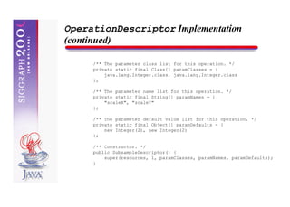 OperationDescriptor Implementation
(continued)

     /** The parameter class list for this operation. */
     private static final Class[] paramClasses = {
         java.lang.Integer.class, java.lang.Integer.class
     };

     /** The parameter name list for this operation. */
     private static final String[] paramNames = {
         "scaleX", "scaleY"
     };

     /** The parameter default value list for this operation. */
     private static final Object[] paramDefaults = {
         new Integer(2), new Integer(2)
     };

     /** Constructor. */
     public SubsampleDescriptor() {
         super(resources, 1, paramClasses, paramNames, paramDefaults);
     }
 
