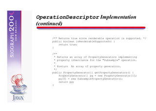 OperationDescriptor Implementation
(continued)

     /** Returns true since renderable operation is supported. */
     public boolean isRenderableSupported() {
         return true;
     }

     /**
       * Returns an array of PropertyGenerators implementing
       * property inheritance for the "Subsample" operation.
       *
       * @return An array of property generators.
       */
     public PropertyGenerator[] getPropertyGenerators() {
          PropertyGenerator[] pg = new PropertyGenerator[1];
          pg[0] = new SubsamplePropertyGenerator();
          return pg;
     }
 