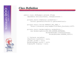 Class Definition

    public class JAIExample extends JFrame
        implements ActionListener, ChangeListener {

        private static Dimension screenSize =
            Toolkit.getDefaultToolkit().getScreenSize();

        private static String DEFAULT_URL_SPEC =
            "http://istserver.eng/images/tiff/Barn_Doorknob.tiff";

        private static RenderingHints renderHints =
            new RenderingHints(JAI.KEY_BORDER_EXTENDER,
                               BorderExtender.createInstance(
                                   BorderExtender.BORDER_COPY));

        // Instance variables.
        JTextField textField = null;
        JSlider slider = null;
        RenderedImage source = null;
        DisplayJAI display = null;
 
