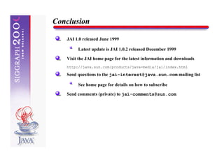 Conclusion

   JAI 1.0 released June 1999

        Latest update is JAI 1.0.2 released December 1999

   Visit the JAI home page for the latest information and downloads
   http://java.sun.com/products/java-media/jai/index.html

   Send questions to the jai-interest@java.sun.com mailing list

        See home page for details on how to subscribe

   Send comments (private) to jai-comments@sun.com
 
