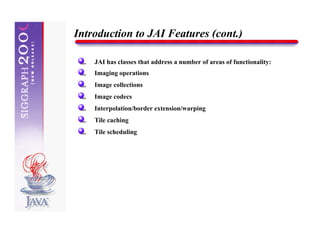 Introduction to JAI Features (cont.)

    JAI has classes that address a number of areas of functionality:
    Imaging operations
    Image collections
    Image codecs
    Interpolation/border extension/warping
    Tile caching
    Tile scheduling
 