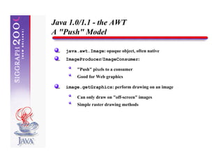 Java 1.0/1.1 - the AWT
A "Push" Model

    java.awt.Image: opaque object, often native
    ImageProducer/ImageConsumer:

         "Push" pixels to a consumer
         Good for Web graphics

    image.getGraphics: perform drawing on an image

         Can only draw on "off-screen" images
         Simple raster drawing methods
 