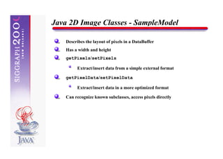 Java 2D Image Classes - SampleModel

   Describes the layout of pixels in a DataBuffer
   Has a width and height
   getPixels/setPixels

        Extract/insert data from a simple external format

   getPixelData/setPixelData

        Extract/insert data in a more optimized format

   Can recognize known subclasses, access pixels directly
 
