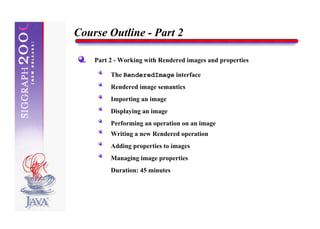 Course Outline - Part 2

    Part 2 - Working with Rendered images and properties

         The RenderedImage interface
         Rendered image semantics
         Importing an image
         Displaying an image
         Performing an operation on an image
         Writing a new Rendered operation
         Adding properties to images
         Managing image properties
         Duration: 45 minutes
 