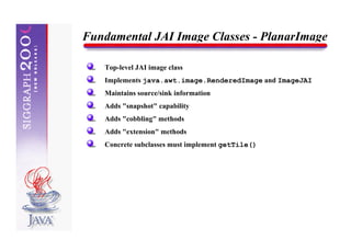Fundamental JAI Image Classes - PlanarImage

   Top-level JAI image class
   Implements java.awt.image.RenderedImage and ImageJAI
   Maintains source/sink information
   Adds "snapshot" capability
   Adds "cobbling" methods
   Adds "extension" methods
   Concrete subclasses must implement getTile()
 