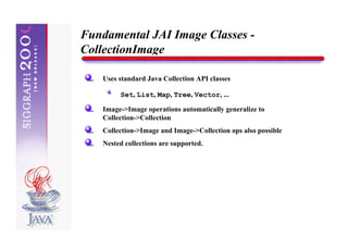 Fundamental JAI Image Classes -
CollectionImage

   Uses standard Java Collection API classes

        Set, List, Map, Tree, Vector, ...

   Image->Image operations automatically generalize to
   Collection->Collection
   Collection->Image and Image->Collection ops also possible
   Nested collections are supported.
 