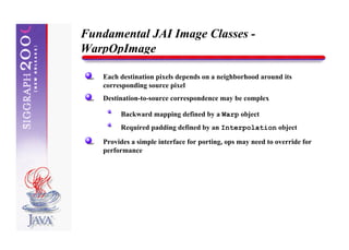 Fundamental JAI Image Classes -
WarpOpImage

   Each destination pixels depends on a neighborhood around its
   corresponding source pixel
   Destination-to-source correspondence may be complex

        Backward mapping defined by a Warp object
        Required padding defined by an Interpolation object

   Provides a simple interface for porting, ops may need to override for
   performance
 