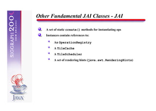 Other Fundamental JAI Classes - JAI

    A set of static create() methods for instantiating ops
    Instances contain references to:

         An OperationRegistry
         A TileCache
         A TileScheduler
         A set of rendering hints (java.awt.RenderingHints)
 