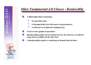 Other Fundamental JAI Classes - RenderedOp

   A lightweight object containing:

        An operation name
        A ParameterBlock with sources and parameters
        A reference to an OperationRegistry

   Used to create graphs of operations
   RenderedOp graphs can be transferred over the network, re-rendered
   using classes available on the other host
   A RenderedOp acquires a rendering on demand (just-in-time)
 