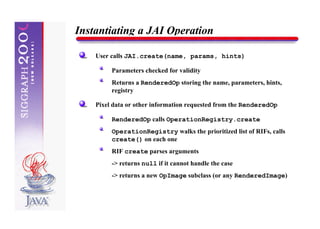 Instantiating a JAI Operation

    User calls JAI.create(name, params, hints)

         Parameters checked for validity
         Returns a RenderedOp storing the name, parameters, hints,
         registry

    Pixel data or other information requested from the RenderedOp

         RenderedOp calls OperationRegistry.create
         OperationRegistry walks the prioritized list of RIFs, calls
         create() on each one
         RIF create parses arguments
         -> returns null if it cannot handle the case
         -> returns a new OpImage subclass (or any RenderedImage)
 