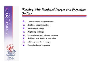 Working With Rendered Images and Properties -
Outline

    The RenderedImage interface
    Rendered image semantics
    Importing an image
    Displaying an image
    Performing an operation on an image
    Writing a new Rendered operation
    Adding properties to images
    Managing image properties
 