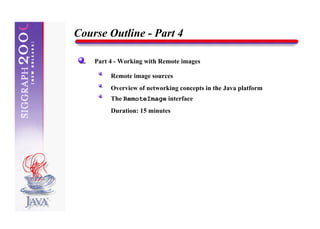 Course Outline - Part 4

    Part 4 - Working with Remote images

         Remote image sources
         Overview of networking concepts in the Java platform
         The RemoteImage interface
         Duration: 15 minutes
 