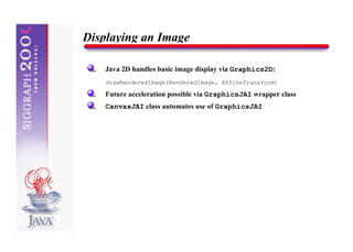 Displaying an Image

    Java 2D handles basic image display via Graphics2D:
    drawRenderedImage(RenderedImage, AffineTransform)

    Future acceleration possible via GraphicsJAI wrapper class
    CanvasJAI class automates use of GraphicsJAI
 
