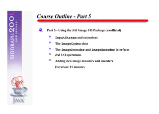 Course Outline - Part 5

    Part 5 - Using the JAI Image I/O Package (unofficial)

         InputStream and extensions
         The ImageCodec class
         The ImageDecoder and ImageEncoder interfaces
         JAI I/O operations
         Adding new image decoders and encoders
         Duration: 15 minutes
 