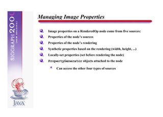 Managing Image Properties

   Image properties on a RenderedOp node come from five sources:
   Properties of the node’s sources
   Properties of the node’s rendering
   Synthetic properties based on the rendering (width, height, ...)
   Locally-set properties (set before rendering the node)
   PropertyGenerator objects attached to the node

         Can access the other four types of sources
 
