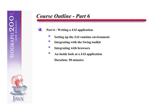 Course Outline - Part 6

    Part 6 - Writing a JAI application

         Setting up the JAI runtime environment
         Integrating with the Swing toolkit
         Integrating with browsers
         An inside look at a JAI application
         Duration: 50 minutes
 